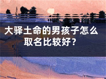 大驿土命的男孩子怎么取名比较好？