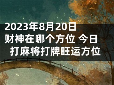 2023年8月20日财神在哪个方位 今日打麻将打牌旺运方位