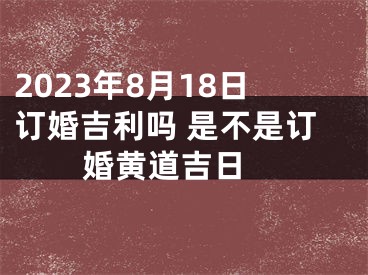 2023年8月18日订婚吉利吗 是不是订婚黄道吉日 