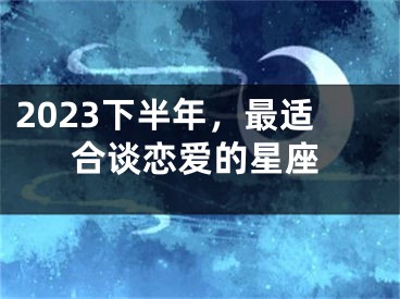 2023下半年，最适合谈恋爱的星座