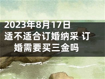 2023年8月17日适不适合订婚纳采 订婚需要买三金吗 