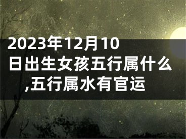 2023年12月10日出生女孩五行属什么,五行属水有官运