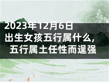 2023年12月6日出生女孩五行属什么,五行属土任性而逞强