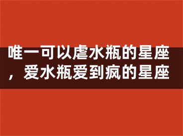 唯一可以虐水瓶的星座，爱水瓶爱到疯的星座