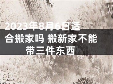 2023年8月6日适合搬家吗 搬新家不能带三件东西 