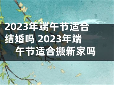 2023年端午节适合结婚吗 2023年端午节适合搬新家吗