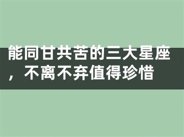 能同甘共苦的三大星座，不离不弃值得珍惜 