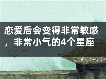 恋爱后会变得非常敏感，非常小气的4个星座