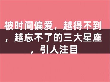 被时间偏爱，越得不到，越忘不了的三大星座，引人注目