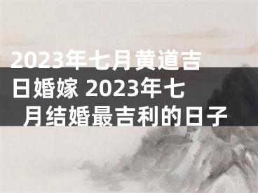2023年七月黄道吉日婚嫁 2023年七月结婚最吉利的日子