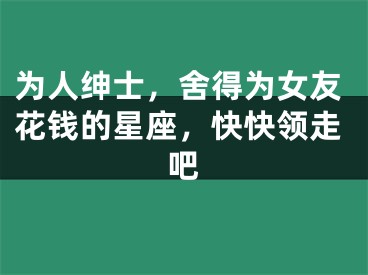 为人绅士，舍得为女友花钱的星座，快快领走吧