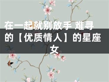 在一起就别放手 难寻的【优质情人】的星座女