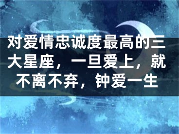 对爱情忠诚度最高的三大星座，一旦爱上，就不离不弃，钟爱一生