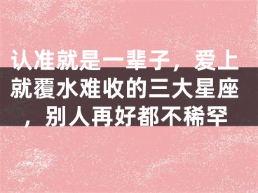 认准就是一辈子，爱上就覆水难收的三大星座，别人再好都不稀罕