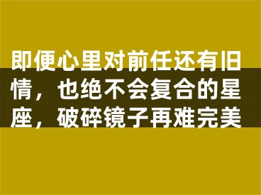 即便心里对前任还有旧情，也绝不会复合的星座，破碎镜子再难完美