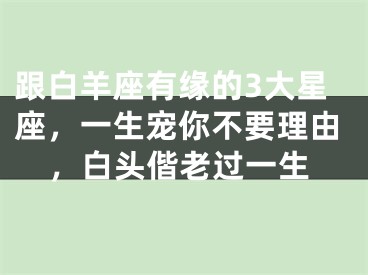 跟白羊座有缘的3大星座，一生宠你不要理由，白头偕老过一生