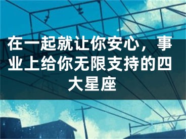 在一起就让你安心，事业上给你无限支持的四大星座