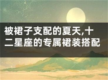 被裙子支配的夏天,十二星座的专属裙装搭配