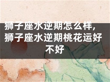 狮子座水逆期怎么样,狮子座水逆期桃花运好不好