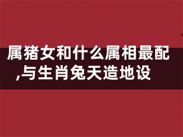 属猪女和什么属相最配,与生肖兔天造地设