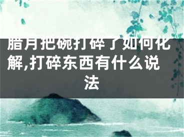 腊月把碗打碎了如何化解,打碎东西有什么说法