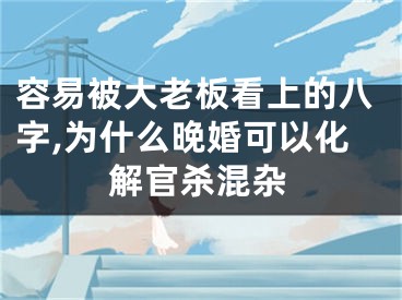 容易被大老板看上的八字,为什么晚婚可以化解官杀混杂