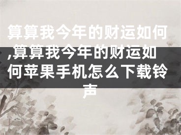 算算我今年的财运如何,算算我今年的财运如何苹果手机怎么下载铃声