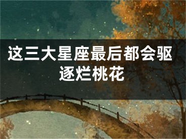 这三大星座最后都会驱逐烂桃花