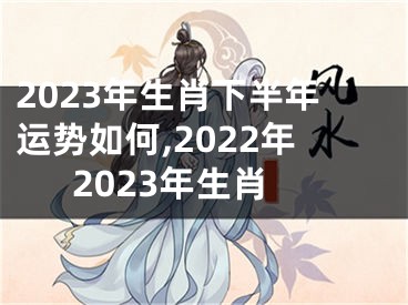 2023年生肖下半年运势如何,2022年2023年生肖