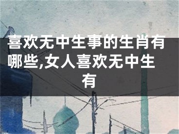 喜欢无中生事的生肖有哪些,女人喜欢无中生有