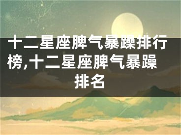 十二星座脾气暴躁排行榜,十二星座脾气暴躁排名