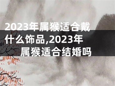 2023年属猴适合戴什么饰品,2023年属猴适合结婚吗