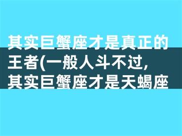 其实巨蟹座才是真正的王者(一般人斗不过,其实巨蟹座才是天蝎座