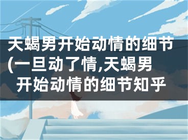 天蝎男开始动情的细节(一旦动了情,天蝎男开始动情的细节知乎