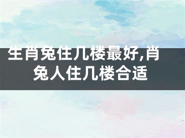 生肖兔住几楼最好,肖兔人住几楼合适