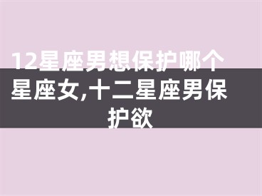 12星座男想保护哪个星座女,十二星座男保护欲