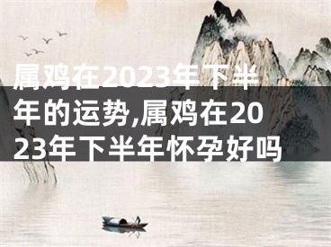 属鸡在2023年下半年的运势,属鸡在2023年下半年怀孕好吗