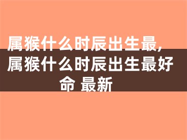 属猴什么时辰出生最,属猴什么时辰出生最好命 最新