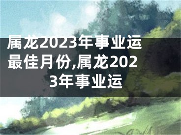 属龙2023年事业运最佳月份,属龙2023年事业运