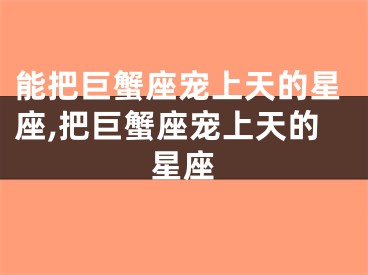 能把巨蟹座宠上天的星座,把巨蟹座宠上天的星座