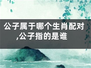 公子属于哪个生肖配对,公子指的是谁