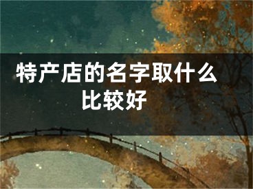  特产店的名字取什么比较好 