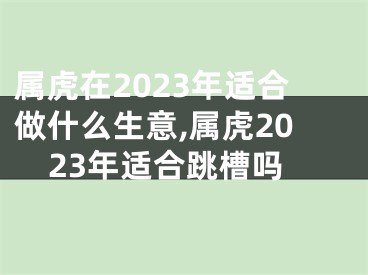 属虎在2023年适合做什么生意,属虎2023年适合跳槽吗