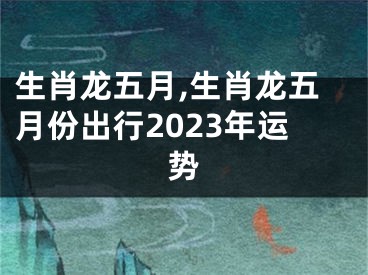 生肖龙五月,生肖龙五月份出行2023年运势