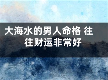 大海水的男人命格 往往财运非常好