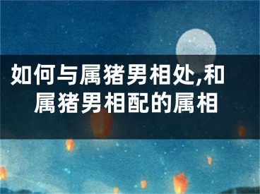 如何与属猪男相处,和属猪男相配的属相