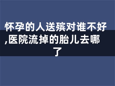 怀孕的人送殡对谁不好,医院流掉的胎儿去哪了