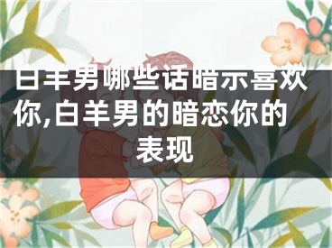 白羊男哪些话暗示喜欢你,白羊男的暗恋你的表现