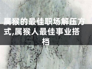 属猴的最佳职场解压方式,属猴人最佳事业搭档