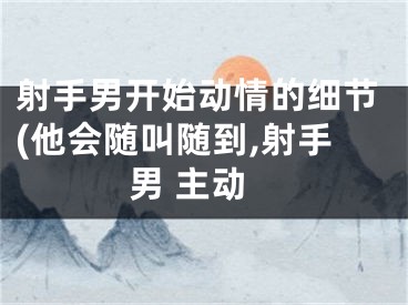 射手男开始动情的细节(他会随叫随到,射手男 主动